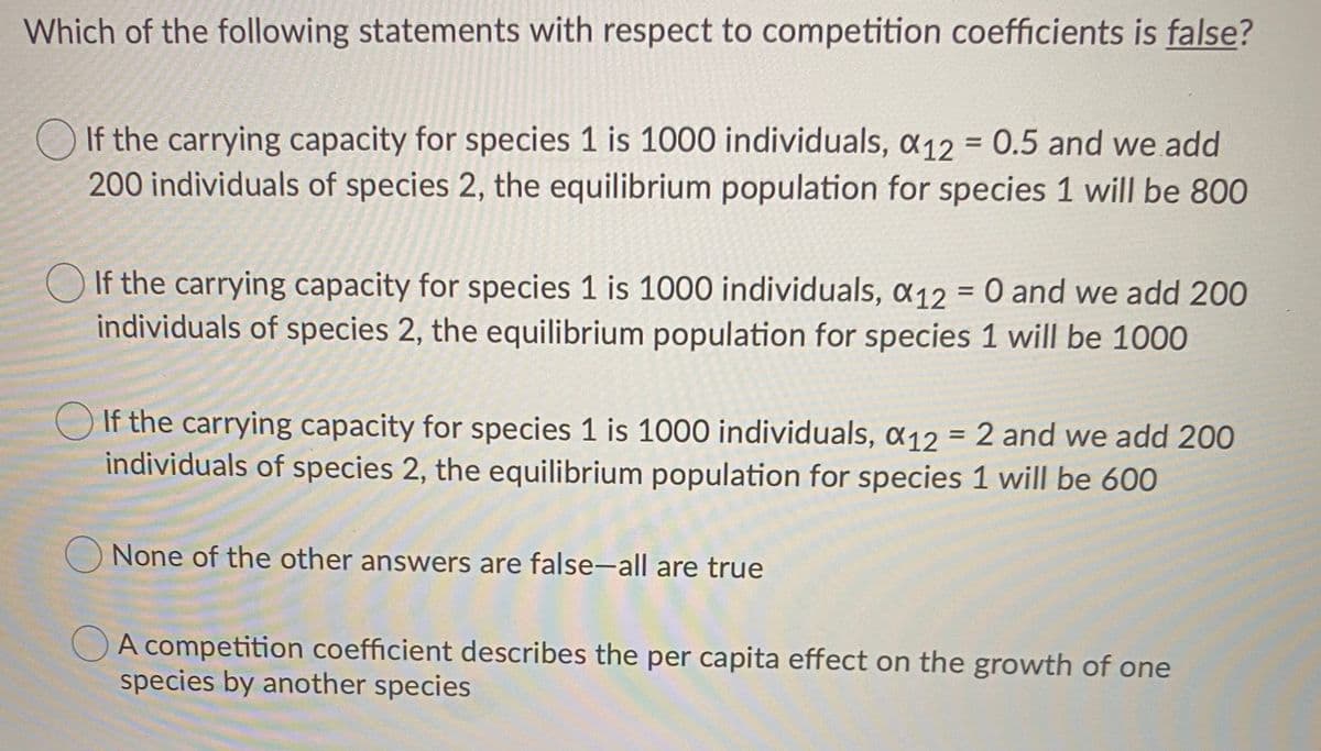 Which of the following statements with respect to competition coefficients is false?
If the carrying capacity for species 1 is 1000 individuals, a12 = 0.5 and we add
200 individuals of species 2, the equilibrium population for species 1 will be 800
If the carrying capacity for species 1 is 1000 individuals, a12 = 0 and we add 200
individuals of species 2, the equilibrium population for species 1 will be 1000
%|
O If the carrying capacity for species 1 is 1000 individuals, a12 = 2 and we add 200
individuals of species 2, the equilibrium population for species 1 will be 60O
%3D
O None of the other answers are false-all are true
OA competition coefficient describes the per capita effect on the growth of one
species by another species
