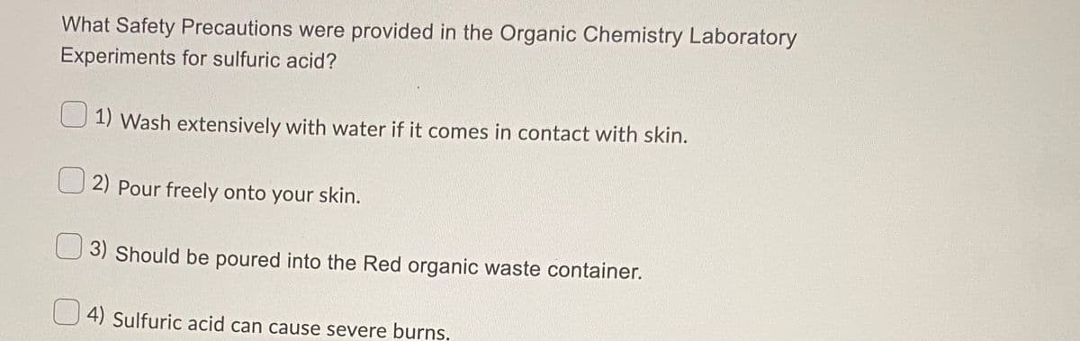 What Safety Precautions were provided in the Organic Chemistry Laboratory
Experiments for sulfuric acid?
1) Wash extensively with water if it comes in contact with skin.
2) Pour freely onto your skin.
3) Should be poured into the Red organic waste container.
4) Sulfuric acid can cause severe burns.
