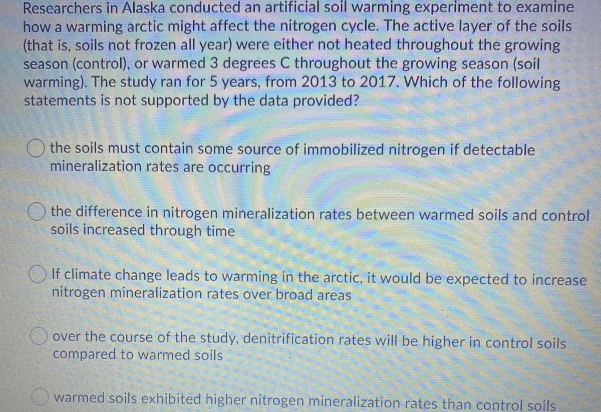 Researchers in Alaska conducted an artificial soil warming experiment to examine
how a warming arctic might affect the nitrogen cycle. The active layer of the soils
(that is, soils not frozen all year) were either not heated throughout the growing
season (control), or warmed 3 degrees C throughout the growing season (soil
warming). The study ran for 5 years, from 2013 to 2017. Which of the following
statements is not supported by the data provided?
() the soils must contain some source of immobilized nitrogen if detectable
mineralization rates are occurring
the difference in nitrogen mineralization rates between warmed soils and control
soils increased through time
If climate change leads to warming in the arctic, it would be expected to increase
nitrogen mineralization rates over broad areas
over the course of the study, denitrification rates will be higher in control soils
compared to warmed soils
warmed soils exhibited higher nitrogen mineralization rates than control soils
