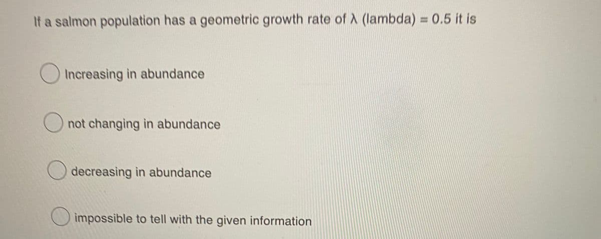 If a salmon population has a geometric growth rate of A (lambda) = 0.5 it is
Increasing in abundance
O not changing in abundance
decreasing in abundance
impossible to tell with the given information

