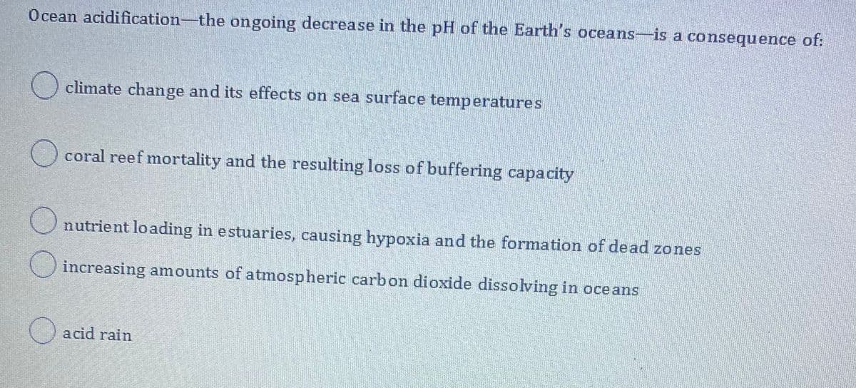 Ocean acidification-the ongoing decrease in the pH of the Earth's oceans-is a consequence of:
O climate change and its effects on sea surface temperatures
() coral reef mortality and the resulting loss of buffering capacity
Unutrient loading in estuaries, causing hypoxia and the formation of dead zones
Oincreasing amounts of atmospheric carbon dioxide dissolving in oceans
acid rain
