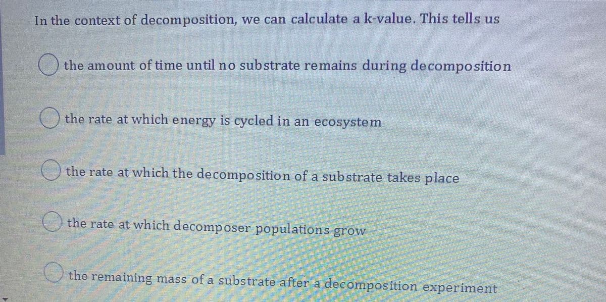 In the context of decomposition, we can calculate a k-value. This tells us
the amount of time until no substrate remains during decomposition
the rate at which energy is cycled in an ecosystem
the rate at which the decomposition of a substrate takes place
() the rate at which decomposer populations grow
the remaining mass of a substrate after a decomposition experiment
