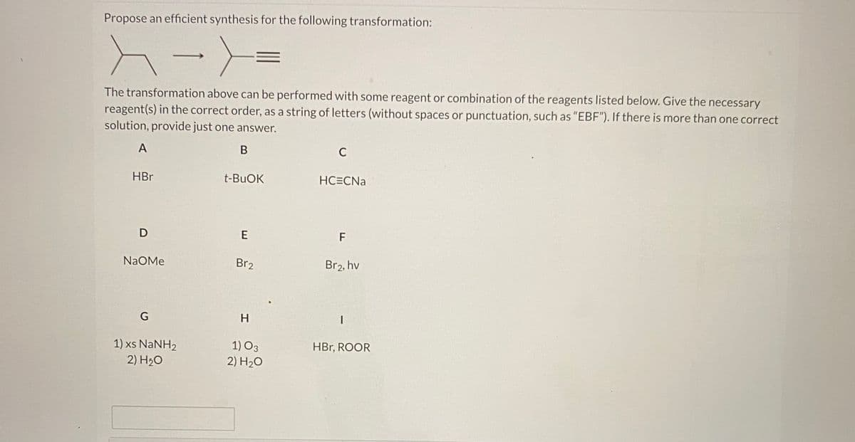 Propose an efficient synthesis for the following transformation:
The transformation above can be performed with some reagent or combination of the reagents listed below. Give the necessary
reagent(s) in the correct order, as a string of letters (without spaces or punctuation, such as "EBF"). If there is more than one correct
solution, provide just one answer.
A
В
C
HBr
t-BUOK
HC=CNa
D
F
NaOMe
Br2
Br2, hv
G
H.
1) xs NaNH2
1) O3
HBr, ROOR
2) H20
2) H20
