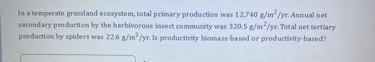 In a temperate grassland ecosystem, to tal primary production was 12,740 g/m/yr. Annual net
secondary pro duction by the herbivorous insect community was 320.5 g/m2/yr. Total net tertiary
production by spiders was 22.6 g/m/yr. Is productivity biomass-based or productivity-based?
