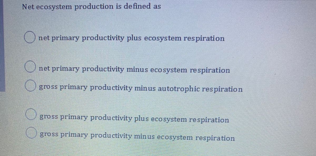 Net ecosystem production is de fined as
Onet primary productivity plus ecosystem respiration
net primary productivity minus ecosystem respiration
gross primary productivity minus autotrophic respiration
gross primary productivity plus ecosystem respiration
Ogross primary productivity minus ecosystem respiration
