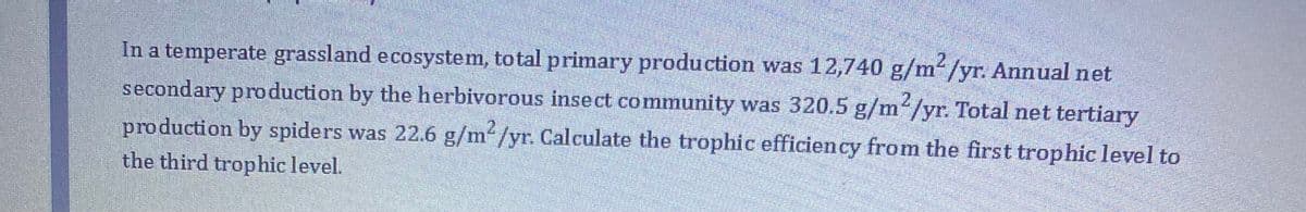2
In a temperate grassland ecosystem, total primary production was 12,740 g/m/yr. Annual net
secondary production by the herbivorous insect community was 320.5 g/m/yr. Total net tertiary
production by spiders was 22.6 g/m/yr. Calculate the trophic efficiency from the first trophic level to
the third trophic level.
