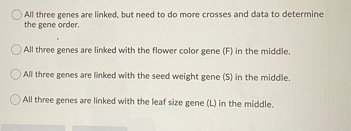 O All three genes are linked, but need to do more crosses and data to determine
the gene order.
All three genes are linked with the flower color gene (F) in the middle.
All three genes are linked with the seed weight gene (S) in the middle.
All three genes are linked with the leaf size gene (L) in the middle.
