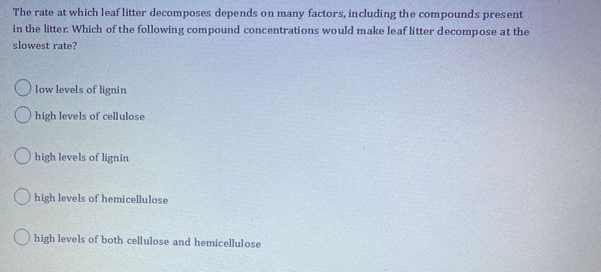 The rate at which leaf litter decomposes depends on many factors, including the compounds present
in the litter Which of the following compound concentrations would make leaf litter decompose at the
slowest rate?
O low levels of lignin
O high levels of cellulose
O high levels of lignin
O high levels of hemicellulose
high levels of both cellulose and hemicellulose
