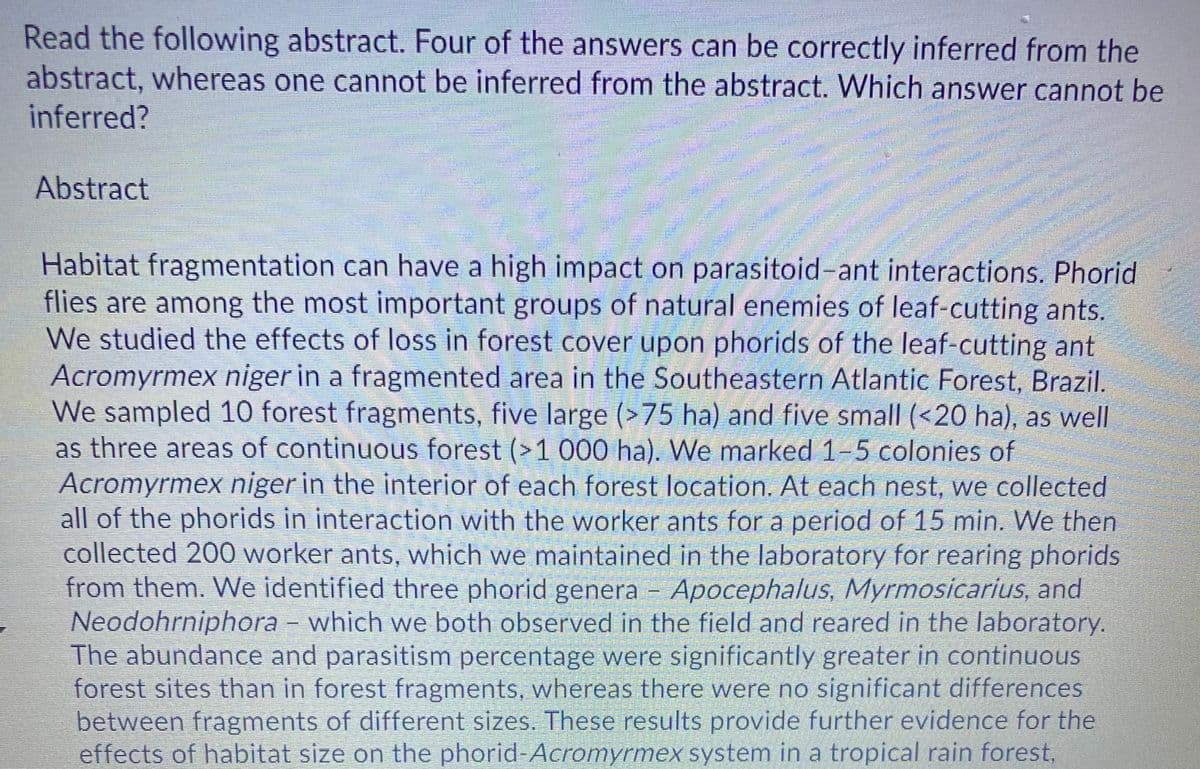 Read the following abstract. Four of the answers can be correctly inferred from the
abstract, whereas one cannot be inferred from the abstract. Which answer cannot be
inferred?
Abstract
Habitat fragmentation can have a high impact on parasitoid-ant interactions. Phorid
flies are among the most important groups of natural enemies of leaf-cutting ants.
We studied the effects of loss in forest cover upon phorids of the leaf-cutting ant
Acromyrmex niger in a fragmented area in the Southeastern Atlantic Forest, Brazil.
We sampled 10 forest fragments, five large (>75 ha) and five small (<20 ha), as well
as three areas of continuous forest (>1 000 ha). We marked 1-5 colonies of
Acromyrmex niger in the interior of each forest location. At each nest, we collected
all of the phorids in interaction with the worker ants for a period of 15 min. We then
collected 200 worker ants, which we maintained in the laboratory for rearing phorids
from them. We identified three phorid genera - Apocephalus, Myrmosicarius, and
Neodohrniphora – which we both observed in the field and reared in the laboratory.
The abundance and parasitism percentage were significantly greater in continuous
forest sites than in forest fragments, whereas there were no significant differences
between fragments of different sizes. These results provide further evidence for the
effects of habitat size on the phorid-Acromyrmex system in a tropical rain forest,
