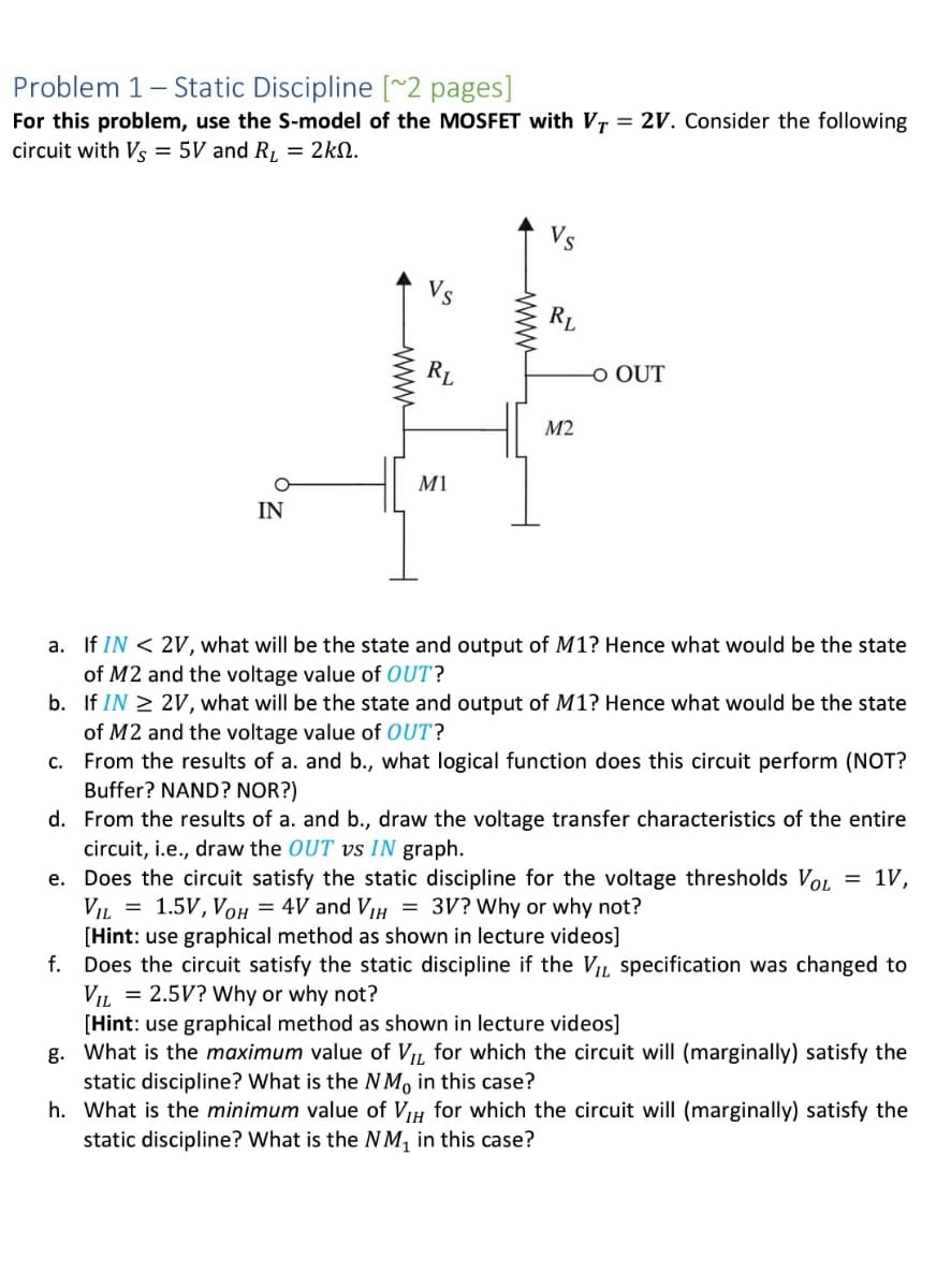 Problem 1
- Static Discipline [~2 pages]
For this problem, use the S-model of the MOSFET with VT = 2V. Consider the following
circuit with Vs = 5V and R, = 2kN.
RL
RL
O OUT
М2
M1
IN
a. If IN < 2V, what will be the state and output of M1? Hence what would be the state
of M2 and the voltage value of OUT?
b. If IN 2 2V, what will be the state and output of M1? Hence what would be the state
of M2 and the voltage value of OUT?
c. From the results of a. and b., what logical function does this circuit perform (NOT?
Buffer? NAND? NOR?)
d. From the results of a. and b., draw the voltage transfer characteristics of the entire
circuit, i.e., draw the OUT vs IN graph.
e. Does the circuit satisfy the static discipline for the voltage thresholds Vol = 1V,
VIL = 1.5V, Voh = 4V and VH
[Hint: use graphical method as shown in lecture videos]
f. Does the circuit satisfy the static discipline if the VIL specification was changed to
VIL = 2.5V? Why or why not?
[Hint: use graphical method as shown in lecture videos]
g. What is the maximum value of VL for which the circuit will (marginally) satisfy the
static discipline? What is the NM, in this case?
h. What is the minimum value of VIH for which the circuit will (marginally) satisfy the
static discipline? What is the NM, in this case?
= 3V? Why or why not?
www
