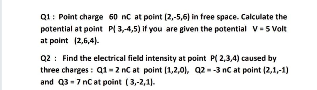 Q1: Point charge 60 nC at point (2,-5,6) in free space. Calculate the
potential at point P( 3,-4,5) if you are given the potential V = 5 Volt
at point (2,6,4).
Q2 : Find the electrical field intensity at point P( 2,3,4) caused by
three charges : Q1 = 2 nC at point (1,2,0), Q2 = -3 nC at point (2,1,-1)
and Q3 = 7 nC at point (3,-2,1).
%3D
