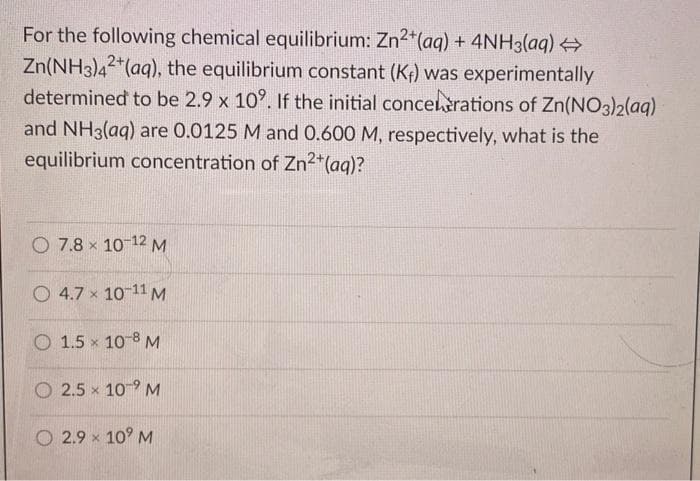 For the following chemical equilibrium: Zn2*(aq) + 4NH3(aq)
Zn(NH3)42*(aq), the equilibrium constant (Kf) was experimentally
determined to be 2.9 x 10°. If the initial concelèrations of Zn(NO3)2(aq)
and NH3(aq) are 0.0125 M and 0.600 M, respectively, what is the
equilibrium concentration of Zn2*(aq)?
O 7.8 x 10 12 M
O 4.7 x 10-11 M
O 1.5 x 10-8 M
O 2.5 x 109 M
O 2.9 x 10° M
