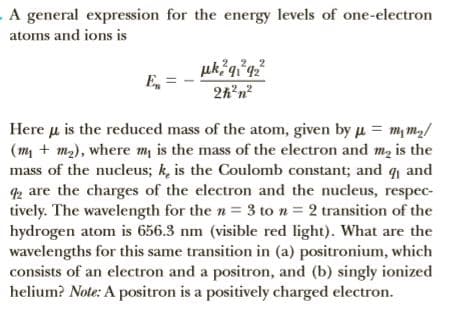 . A general expression for the energy levels of one-electron
atoms and ions is
uk q°q²
E,
2h'n?
Here u is the reduced mass of the atom, given by u = m, m,/
(m, + m2), where m is the mass of the electron and m, is the
mass of the nucleus; k, is the Coulomb constant; and q and
2 are the charges of the electron and the nucleus, respec-
tively. The wavelength for the n= 3 to n = 2 transition of the
hydrogen atom is 656.3 nm (visible red light). What are the
wavelengths for this same transition in (a) positronium, which
consists of an electron and a positron, and (b) singly ionized
helium? Note: A positron is a positively charged electron.
