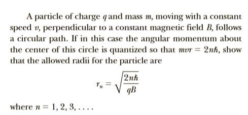 A particle of charge q and mass m, moving with a constant
speed v, perpendicular to a constant magnetic field B, follows
a circular path. If in this case the angular momentum about
the center of this circle is quantized so that mur = 2nh, show
that the allowed radii for the particle are
2nh
V qB
where n = 1, 2, 3,....
