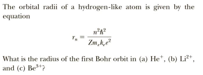 The orbital radii of a hydrogen-like atom is given by the
equation
n²h?
Zm,k,e?
What is the radius of the first Bohr orbit in (a) He*, (b) Li²+,
and (c) Be3+?
