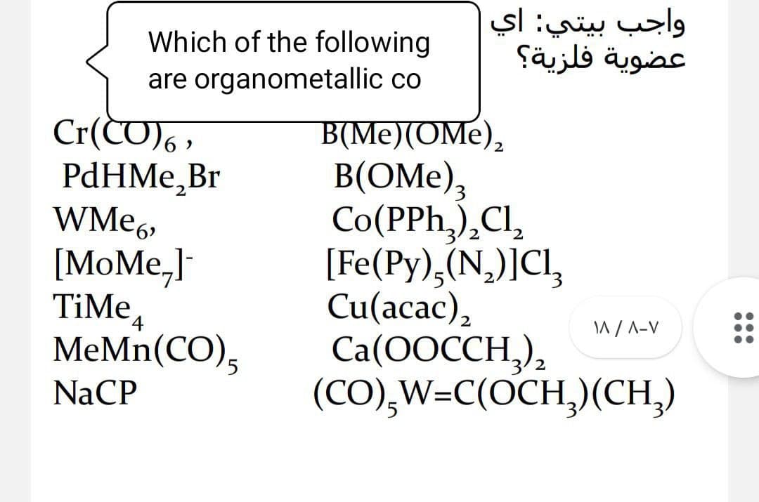 واجب بيتي: اي
عضوية فلزية؟
Which of the following
are organometallic co
Cr(CD) ,
PdHMe,Br
WME6,
B(Me)(OMe),
B(OMe),
Co(PPh,),Cl,
[Fe(Py),(N,)]Cl,
Cu(acac),
Ca(OOCCH,),
(CO),W=C(OCH,)(CH,)
2
[MoMe,]
TiMe,
MeMn(CO),
W/ A-V
5.
NaCP

