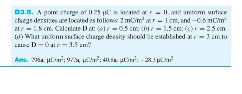D3.5. A point charge of 0.25 µC is located at r = 0, and uniform surface
charge densities are located as follows: 2 mC/m2 at r = 1 cm, and -0.6 mC/m2
at r = 1.8 cm. Calculate D at: (a) r = 0.5 cm; (b) r = 1.5 cm; (c) r 2.5 cm.
(d) What uniform surface charge density should be established at r = 3 cm to
cause D = 0 at r 3.5 cm?
%3|
%3D
Ans. 796a, µC/m²; 977a, µC/m2; 40.8a, µC/m²; -28.3µC/m?
