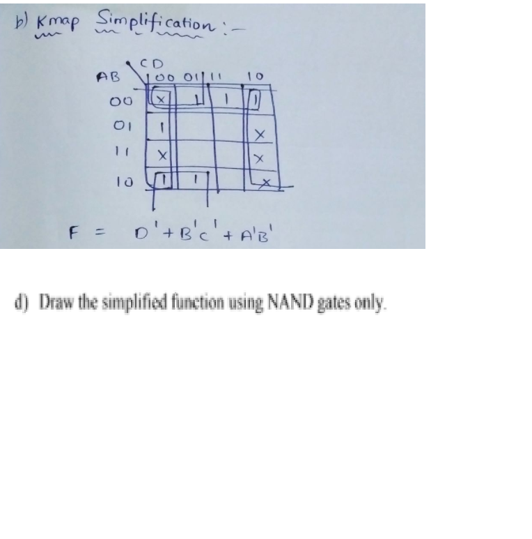 b) Kmap Simplification :-
AB
00
11
10
CD
00 01111 10
11 1 O
1
X
1
X
X
F = D¹+ B'c' + A'B'
d) Draw the simplified function using NAND gates only.