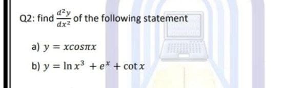 Q2: find dy
dx2
of the following statement
a) y = xcosTx
b) y = In x3 +e* + cot x

