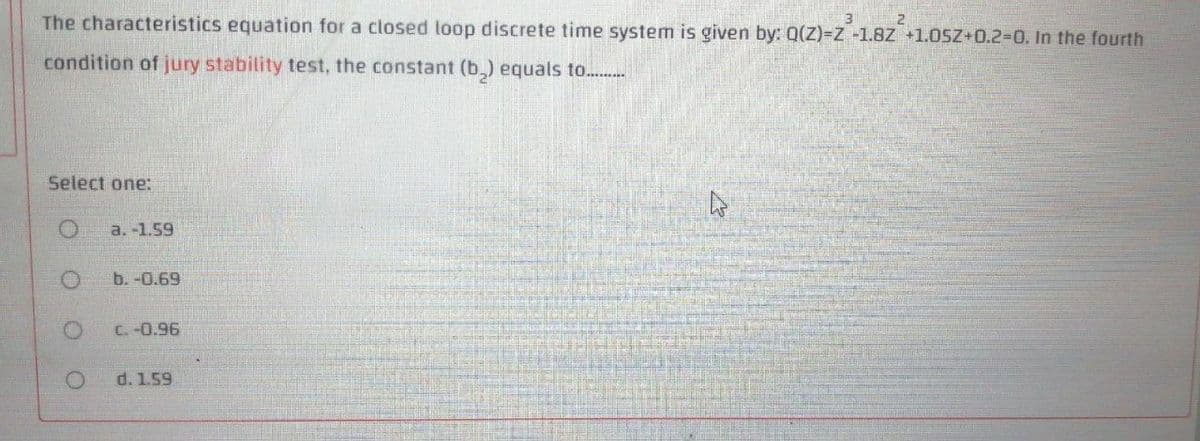 The characteristics equation for a closed loop discrete time systemn is given by: Q(Z)3Z -1.8Z +1.OSZ+0.2-0. In the fourth
condition of jury stability test, the constant (b,) equals to...
Select one:
a. -1.59
b. -0.69
C. -0.96
d. 1.59
