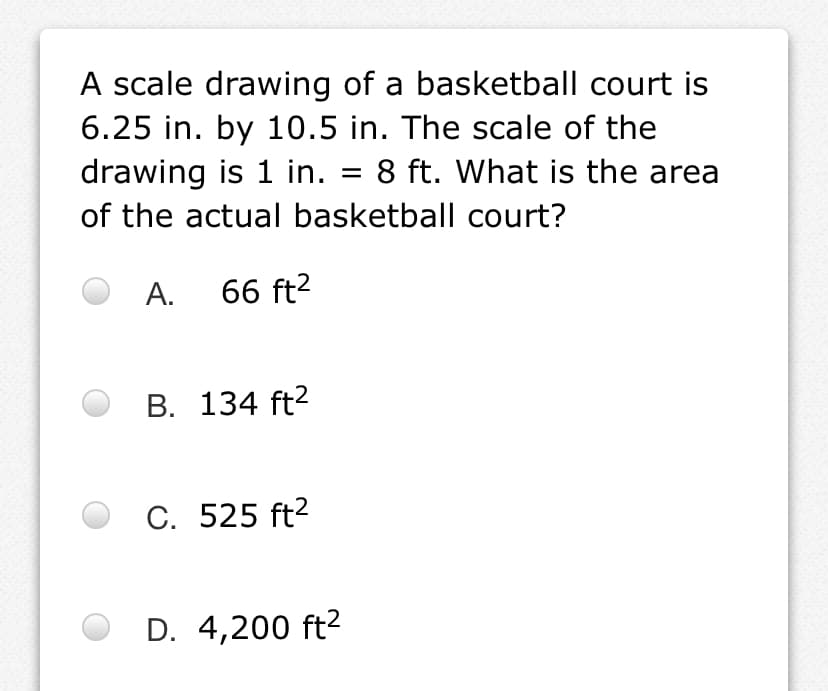 A scale drawing of a basketball court is
6.25 in. by 10.5 in. The scale of the
drawing is 1 in. = 8 ft. What is the area
of the actual basketball court?
A. 66 ft?
B. 134 ft?
C. 525 ft?
D. 4,200 ft?
