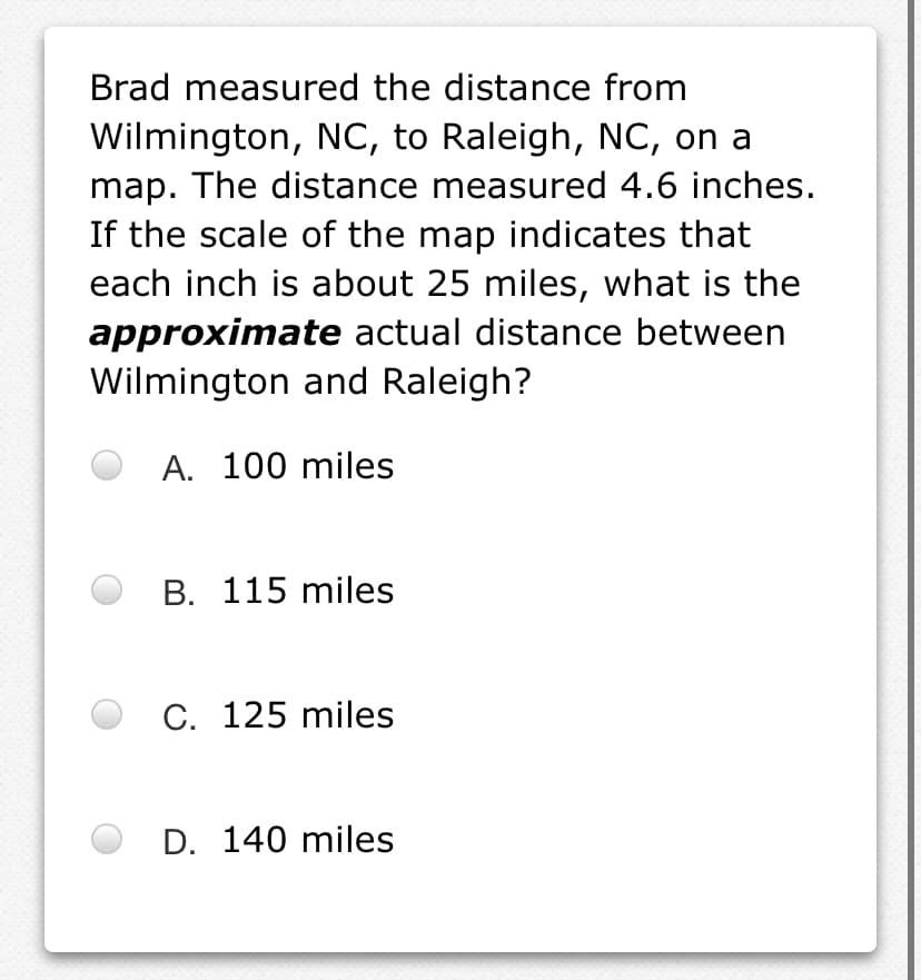 Brad measured the distance from
Wilmington, NC, to Raleigh, NC, on a
map. The distance measured 4.6 inches.
If the scale of the map indicates that
each inch is about 25 miles, what is the
approximate actual distance between
Wilmington and Raleigh?
A. 100 miles
B. 115 miles
C. 125 miles
D. 140 miles
