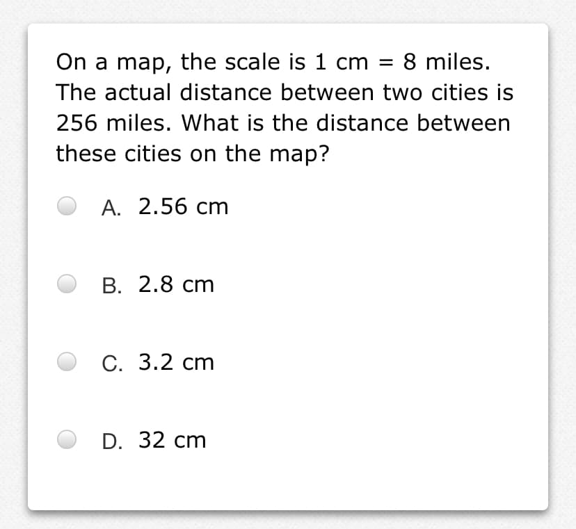On a map, the scale is 1 cm =
8 miles.
The actual distance between two cities is
256 miles. What is the distance between
these cities on the map?
А. 2.56 cт
В. 2.8 ст
С. 3.2 ст
D. 32 cm
