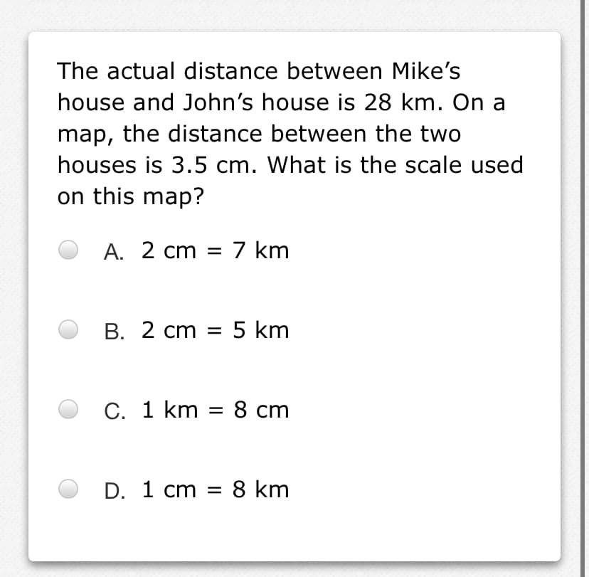 The actual distance between Mike's
house and John's house is 28 km. On a
map, the distance between the two
houses is 3.5 cm. What is the scale used
on this map?
A. 2 cm = 7 km
В. 2 ст
5 km
C. 1 km = 8 cm
D. 1 cm = 8 km
