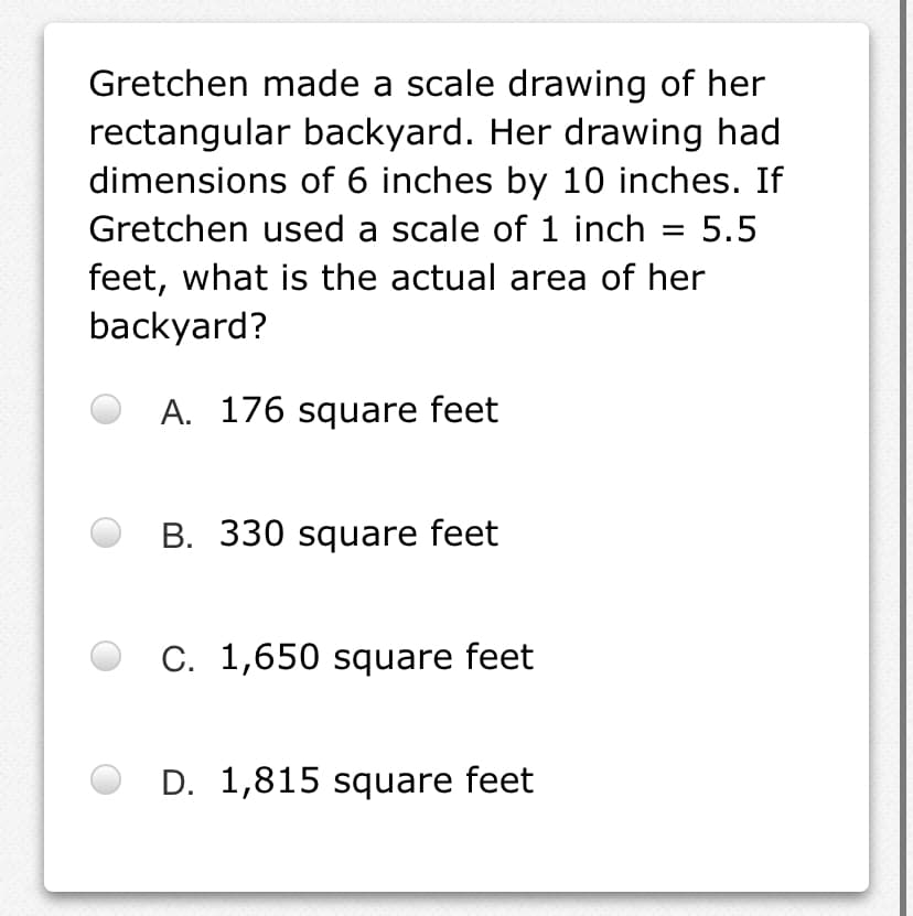 Gretchen made a scale drawing of her
rectangular backyard. Her drawing had
dimensions of 6 inches by 10 inches. If
Gretchen used a scale of 1 inch
5.5
feet, what is the actual area of her
backyard?
A. 176 square feet
B. 330 square feet
C. 1,650 square feet
D. 1,815 square feet
