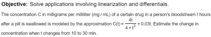 The concentration C in milligrams per milliliter (mg / mL) of a certain drug in a person's bloodstream t hours
after a pill is swallowed is modeled by the approximation C(t) =-
4t
+ 0.03t. Estimate the change in
4 +t3
concentration when t changes from 10 to 30 min.
