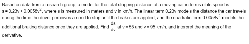 Based on data from a research group, a model for the total stopping distance of a moving car in terms of its speed is
s = 0.23v + 0.0058v², where s is measured in meters and v in km/h. The linear term 0.23v models the distance the car travels
during the time the driver perceives a need to stop until the brakes are applied, and the quadratic term 0.0058v² models the
additional braking distance once they are applied. Find
ds
at v = 55 and v = 95 km/h, and interpret the meaning of the
dv
derivative.
