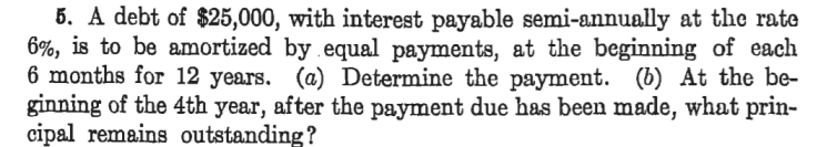 5. A debt of $25,000, with interest payable semi-annually at the rate
6%, is to be amortized by equal payments, at the beginning of each
6 months for 12 years. (a) Determine the payment. (b) At the be-
ginning of the 4th year, after the payment due has been made, what prin-
cipal remains outstanding?
