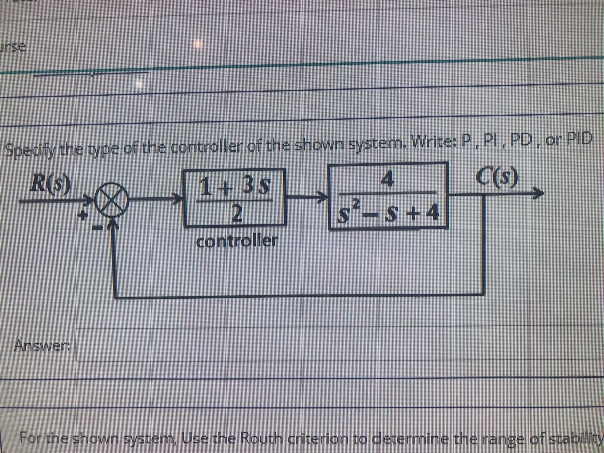 rse
Specify the type of the controller of the shown system. Write: P, Pl, PD, or PID
R(s)
C(s)
4
1+ 3s
2
controller
S+4
Answer:
For the shown system, Use the Routh criterion to determine the range of stability
