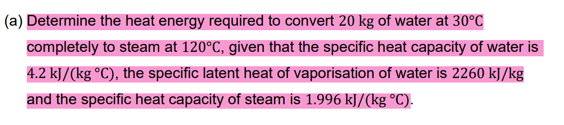 (a) Determine the heat energy required to convert 20 kg of water at 30°C
completely to steam at 120°C, given that the specific heat capacity of water is
4.2 kJ/(kg °C), the specific latent heat of vaporisation of water is 2260 kJ/kg
and the specific heat capacity of steam is 1.996 kJ/(kg °C).