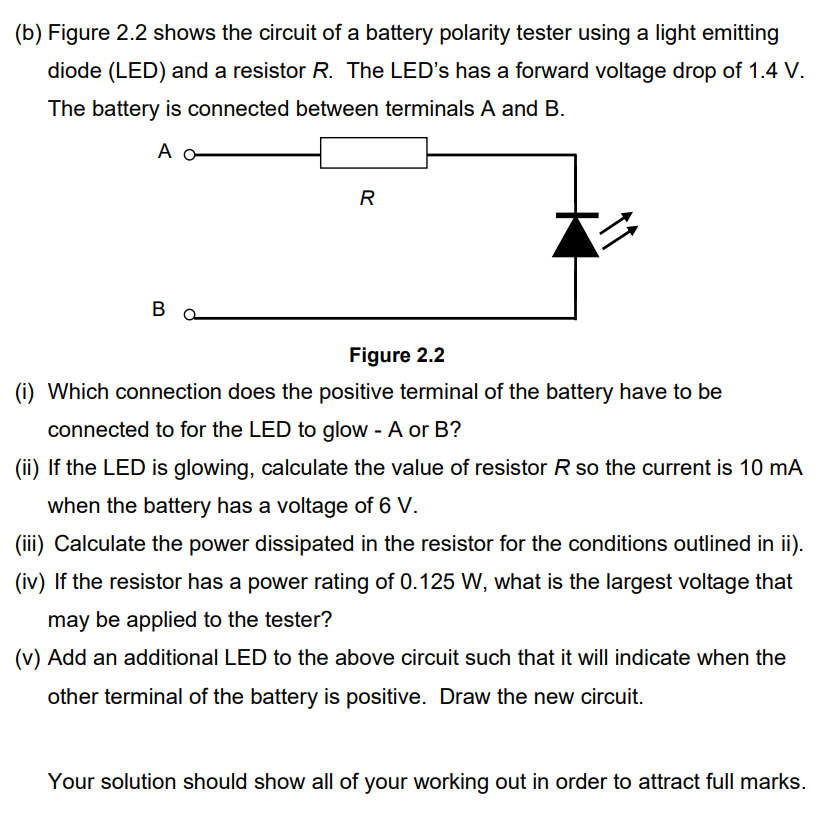 (b) Figure 2.2 shows the circuit of a battery polarity tester using a light emitting
diode (LED) and a resistor R. The LED's has a forward voltage drop of 1.4 V.
The battery is connected between terminals A and B.
A o
#4
B
R
Figure 2.2
(i) Which connection does the positive terminal of the battery have to be
connected to for the LED to glow - A or B?
(ii) If the LED is glowing, calculate the value of resistor R so the current is 10 mA
when the battery has a voltage of 6 V.
(iii) Calculate the power dissipated in the resistor for the conditions outlined in ii).
(iv) If the resistor has a power rating of 0.125 W, what is the largest voltage that
may be applied to the tester?
(v) Add an additional LED to the above circuit such that it will indicate when the
other terminal of the battery is positive. Draw the new circuit.
Your solution should show all of your working out in order to attract full marks.