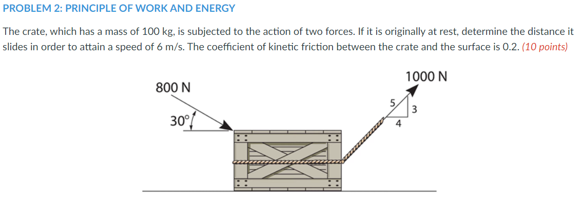 PROBLEM 2: PRINCIPLE OF WORK AND ENERGY
The crate, which has a mass of 100 kg, is subjected to the action of two forces. If it is originally at rest, determine the distance it
slides in order to attain a speed of 6 m/s. The coefficient of kinetic friction between the crate and the surface is 0.2. (10 points)
1000 N
800 N
5.
30°
4
