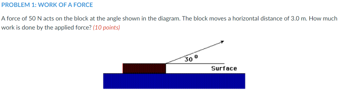 PROBLEM 1: WORK OF A FORCE
A force of 50 N acts on the block at the angle shown in the diagram. The block moves a horizontal distance of 3.0 m. How much
work is done by the applied force? (10 points)
30 0
Surface
