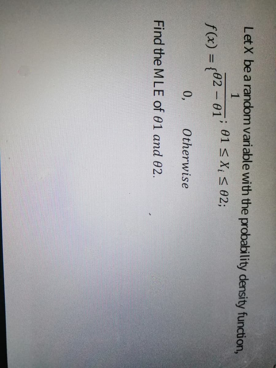 Let X be a random variable with the probability density function,
1
; 01 < X, < 02;
f(x) = {02 – 01
0,
Otherwise
Find the M LE of 01 and 02.
