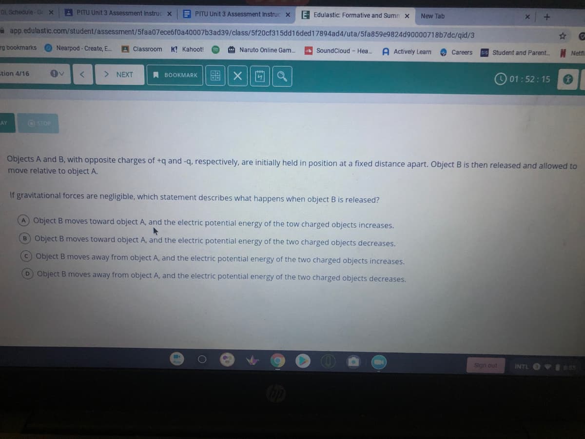 DL Schedule -G X
A PITU Unit 3 Assessment Instruc x
E PITU Unit 3 Assessment Instruc x
E Edulastic: Formative and Sumn x
New Tab
a app.edulastic.com/student/assessment/5faa07ece6f0a40007b3ad39/class/5f20cf315dd16ded17894ad4/uta/5fa859e9824d90000718b7dc/qid/3
%23
rg bookmarks
O Nearpod - Create, E.
A Classroom
K! Kahoot!
A Naruto Online Gam.
SoundCloud - Hea.
A Actively Learn
O Careers
Student and Parent.
Netfi
stion 4/16
> NEXT
A BOOKMARK
O 01:52:15
AY
OSTOP
Objects A and B, with opposite charges of +q and -q, respectively, are initially held in position at a fixed distance apart. Object B is then released and allowed to
move relative to object A.
If gravitational forces are negligible, which statement describes what happens when object B is released?
A Object B moves toward object A, and the electric potential energy of the tow charged objects increases.
B Object B moves toward object A, and the electric potential energy of the two charged objects decreases.
C Object B moves away from object A, and the electric potential energy of the two charged objects increases.
D Object B moves away from object A, and the electric potential energy of the two charged objects decreases.
Sign out
INTL I55
