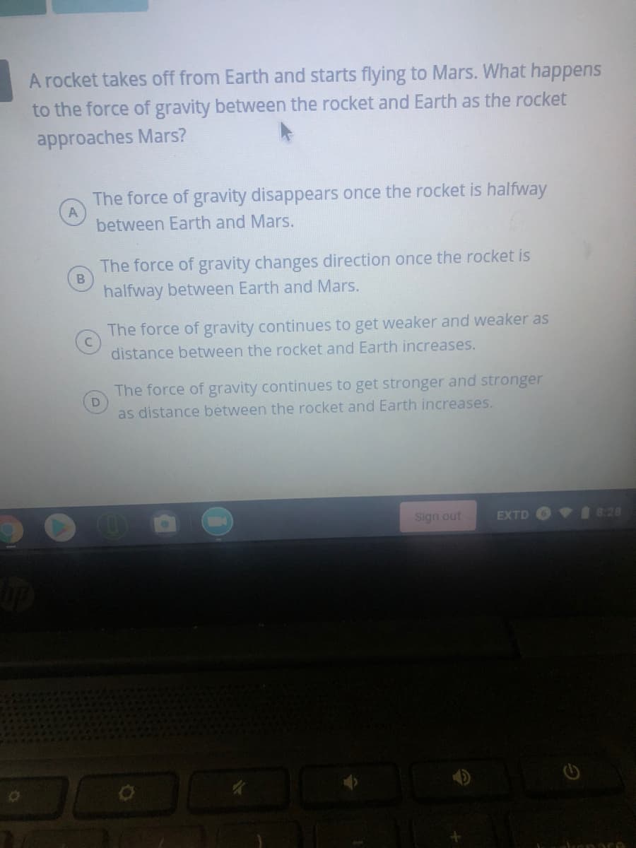 A rocket takes off from Earth and starts flying to Mars. What happens
to the force of gravity between the rocket and Earth as the rocket
approaches Mars?
The force of gravity disappears once the rocket is halfway
between Earth and Mars.
The force of gravity changes direction once the rocket is
halfway between Earth and Mars.
The force of gravity continues to get weaker and weaker as
distance between the rocket and Earth increases.
The force of gravity continues to get stronger and stronger
as distance between the rocket and Earth increases.
Sign out
EXTD
VI 8:28
