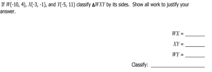 If W(-10, 4), X(-3, -1), and Y(-5, 11) classify AWXY by its sides. Show all work to justify your
answer.
WX =
XY =
WY =
%3D
Classify:
