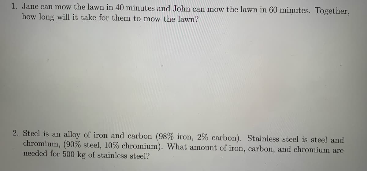 1. Jane can mow the lawn in 40 minutes and John can mow the lawn in 60 minutes. Together,
how long will it take for them to mow the lawn?
2. Steel is an alloy of iron and carbon (98% iron, 2% carbon). Stainless steel is steel and
chromium, (90% steel, 10% chromium). What amount of iron, carbon, and chromium are
needed for 500 kg of stainless steel?
