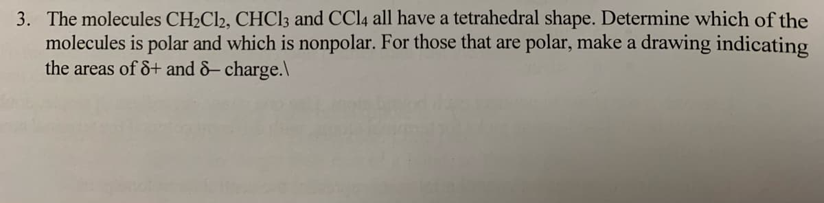 3. The molecules CH2C12, CHC13 and CCI4 all have a tetrahedral shape. Determine which of the
molecules is polar and which is nonpolar. For those that are polar, make a drawing indicating
the areas of &+ and &– charge.\
