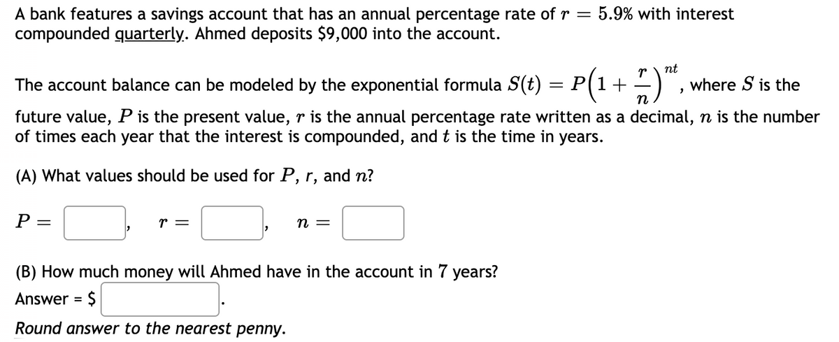 A bank features a savings account that has an annual percentage rate of r = 5.9% with interest
compounded quarterly. Ahmed deposits $9,000 into the account.
r
nt
The account balance can be modeled by the exponential formula S(t) = P(1+-) ,
where S is the
n
future value, P is the present value, r is the annual percentage rate written as a decimal, n is the number
of times each year that the interest is compounded, and t is the time in years.
(A) What values should be used for P, r, and n?
P
r =
n =
(B) How much money will Ahmed have in the account in 7 years?
Answer = $
%3D
Round answer to the nearest penny.

