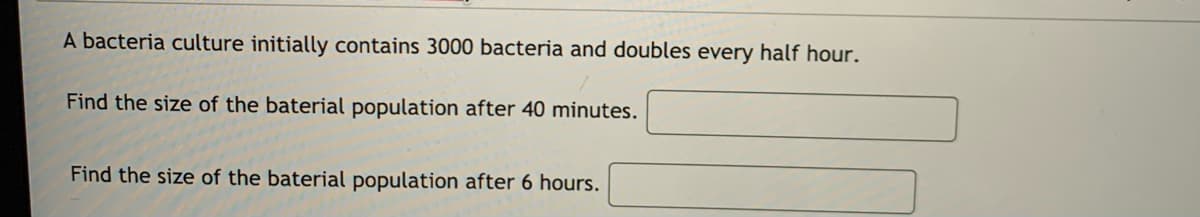 A bacteria culture initially contains 3000 bacteria and doubles every half hour.
Find the size of the baterial population after 40 minutes.
Find the size of the baterial population after 6 hours.
