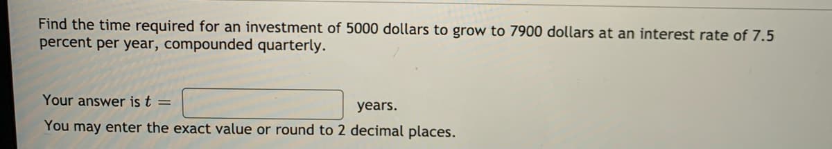 Find the time required for an investment of 5000 dollars to grow to 7900 dollars at an interest rate of 7.5
percent per year, compounded quarterly.
Your answer is t =
years.
You may enter the exact value or round to 2 decimal places.
