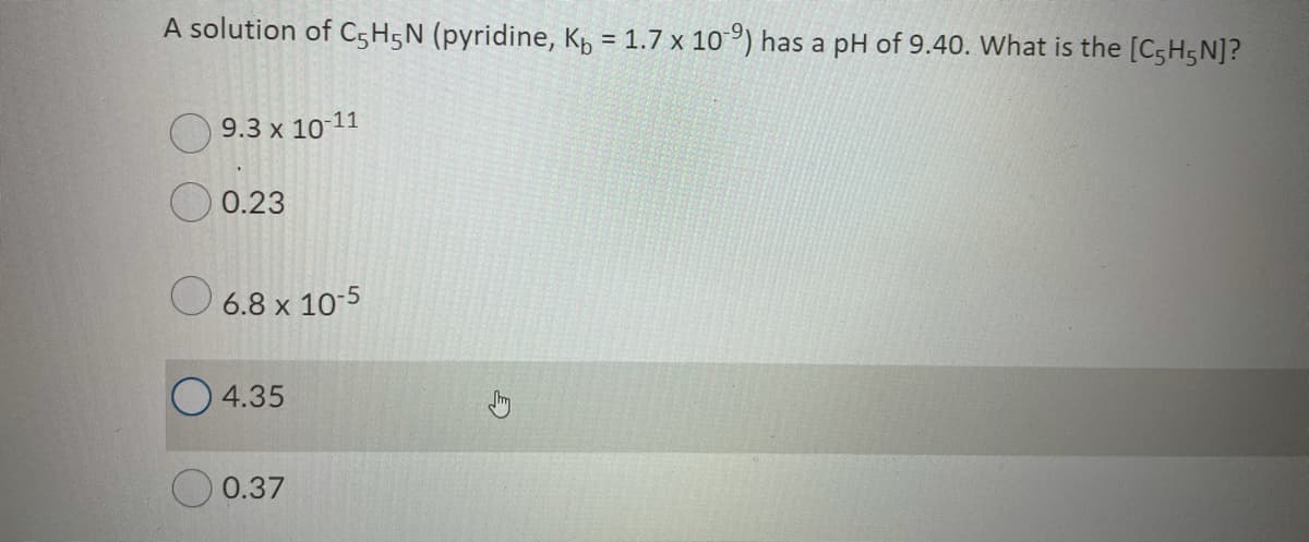 A solution of C5H5N (pyridine, Kp = 1.7 x 10°) has a pH of 9.40. What is the [CsH5N]?
%3D
O 9.3 x 10-11
O 0.23
O 6.8 x 10-5
4.35
0.37

