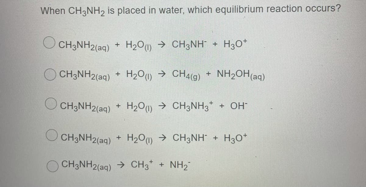 When CH3NH2 is placed in water, which equilibrium reaction occurs?
O CH3NH2(ag) H30*
+ H2O) → CH3NH +
OCH3NH2(aq) + H20) → CH4(g)
+ NH2OH(aq)
O CH3NH2(aq) + H2O → CH3NH3* + OH
CH3NH2(aq) + H2O → CH3NH + H3O*
CH3NH2(aq) → CH3* + NH2"
