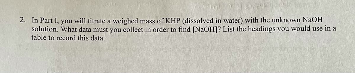 2. In Part I, you will titrate a weighed mass of KHP (dissolved in water) with the unknown NaOH
solution. What data must you collect in order to find [NaOH]? List the headings you would use in a
table to record this data.
