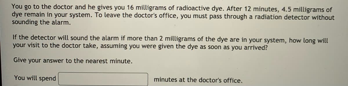 You go to the doctor and he gives you 16 milligrams of radioactive dye. After 12 minutes, 4.5 milligrams of
dye remain in your system. To leave the doctor's office, you must pass through a radiation detector without
sounding the alarm.
If the detector will sound the alarm if more than 2 milligrams of the dye are in your system, how long will
your visit to the doctor take, assuming you were given the dye as soon as you arrived?
Give your answer to the nearest minute.
You will spend
minutes at the doctor's office,
